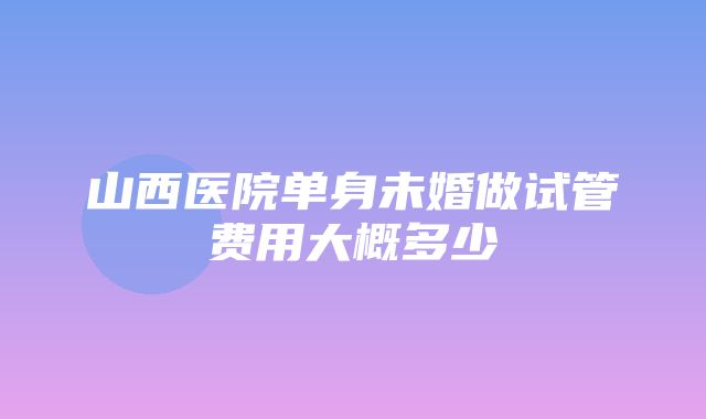 山西医院单身未婚做试管费用大概多少