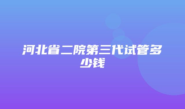 河北省二院第三代试管多少钱