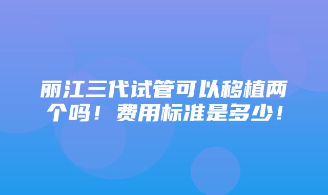 丽江三代试管可以移植两个吗！费用标准是多少！