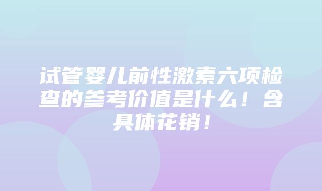 试管婴儿前性激素六项检查的参考价值是什么！含具体花销！