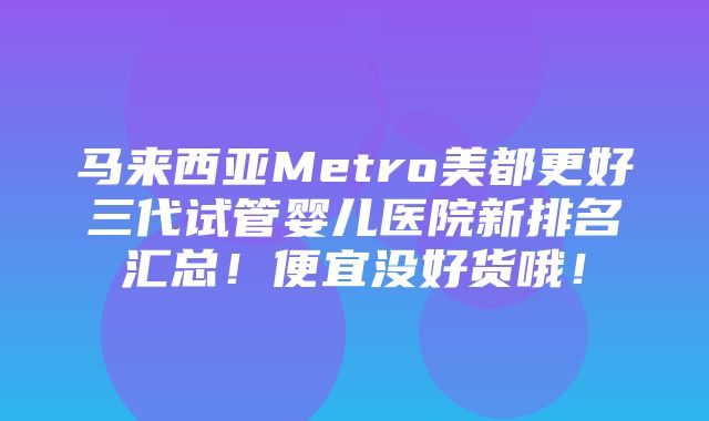 马来西亚Metro美都更好三代试管婴儿医院新排名汇总！便宜没好货哦！