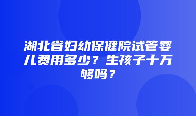 湖北省妇幼保健院试管婴儿费用多少？生孩子十万够吗？