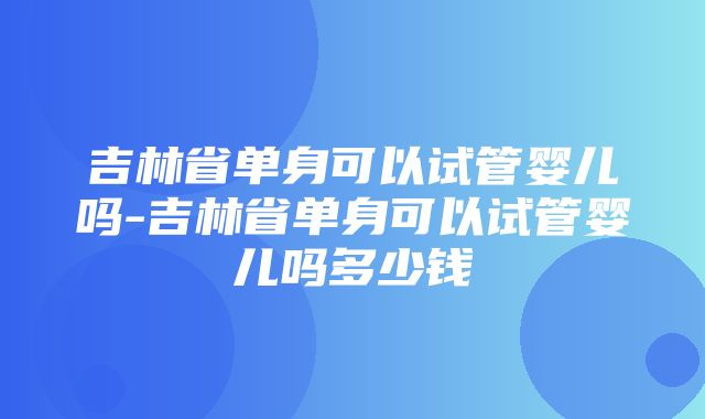 吉林省单身可以试管婴儿吗-吉林省单身可以试管婴儿吗多少钱