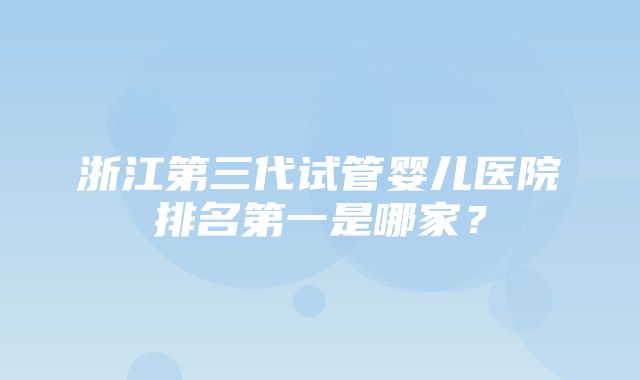 浙江第三代试管婴儿医院排名第一是哪家？