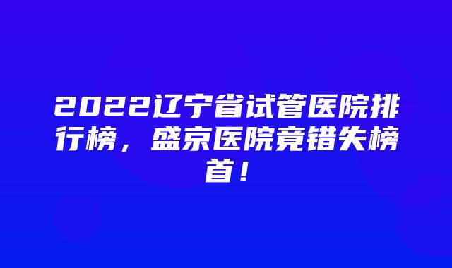 2022辽宁省试管医院排行榜，盛京医院竟错失榜首！