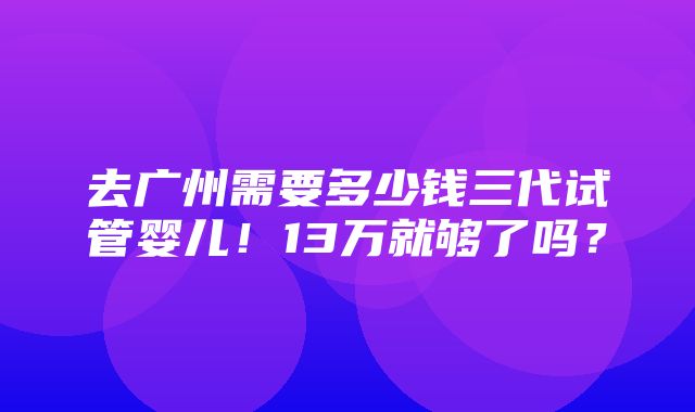 去广州需要多少钱三代试管婴儿！13万就够了吗？