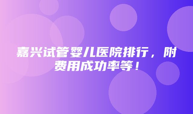 嘉兴试管婴儿医院排行，附费用成功率等！