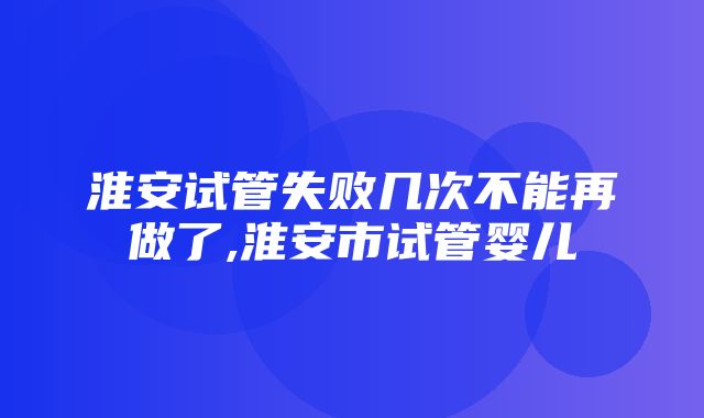 淮安试管失败几次不能再做了,淮安市试管婴儿