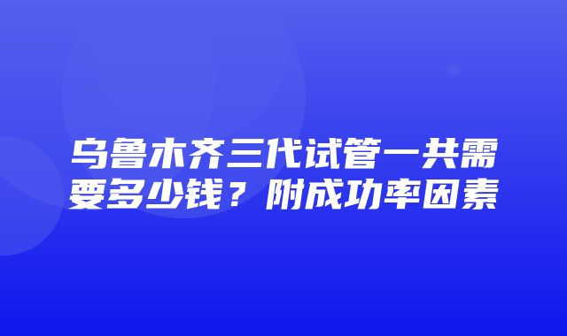 乌鲁木齐三代试管一共需要多少钱？附成功率因素