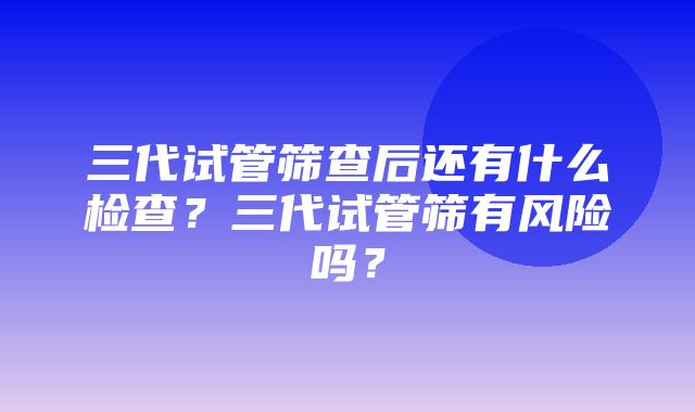 三代试管筛查后还有什么检查？三代试管筛有风险吗？