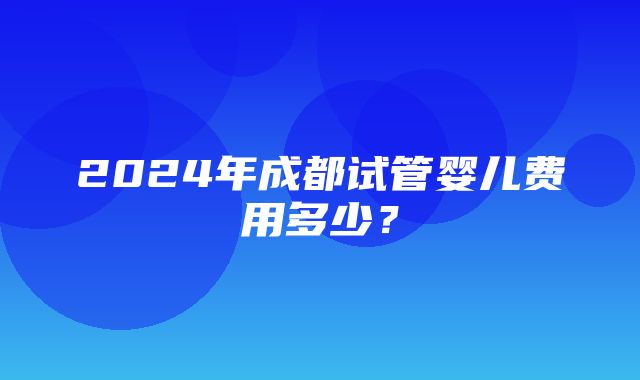 2024年成都试管婴儿费用多少？