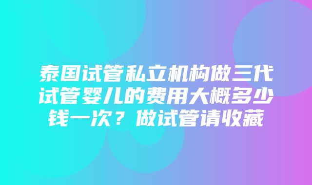 泰国试管私立机构做三代试管婴儿的费用大概多少钱一次？做试管请收藏