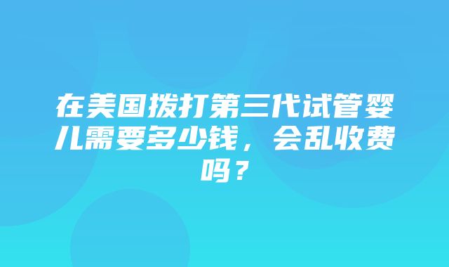 在美国拨打第三代试管婴儿需要多少钱，会乱收费吗？