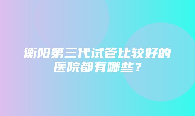 衡阳第三代试管比较好的医院都有哪些？