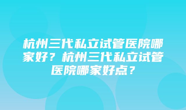 杭州三代私立试管医院哪家好？杭州三代私立试管医院哪家好点？