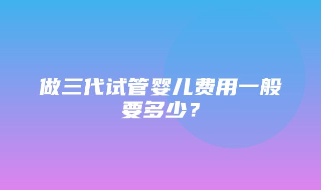 做三代试管婴儿费用一般要多少？