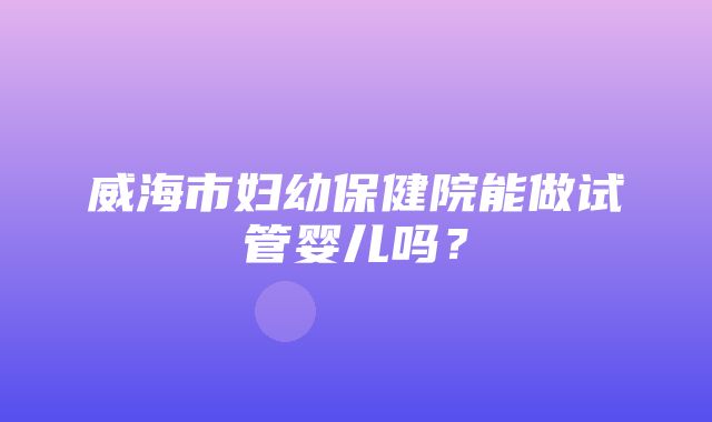 威海市妇幼保健院能做试管婴儿吗？