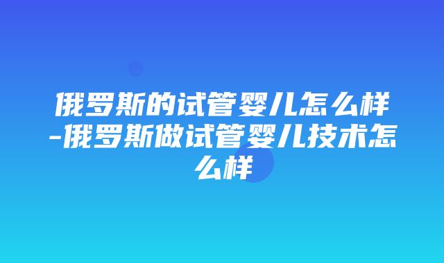 俄罗斯的试管婴儿怎么样-俄罗斯做试管婴儿技术怎么样