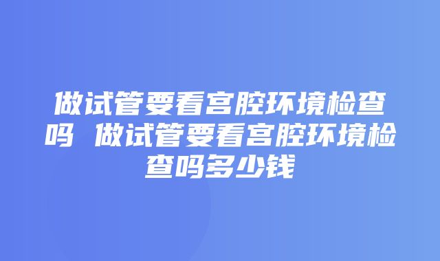 做试管要看宫腔环境检查吗 做试管要看宫腔环境检查吗多少钱