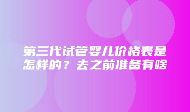 第三代试管婴儿价格表是怎样的？去之前准备有啥