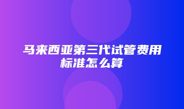 马来西亚第三代试管费用标准怎么算