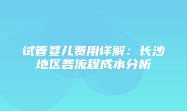 试管婴儿费用详解：长沙地区各流程成本分析