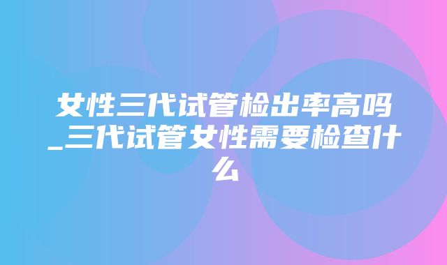 女性三代试管检出率高吗_三代试管女性需要检查什么