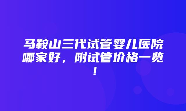 马鞍山三代试管婴儿医院哪家好，附试管价格一览！