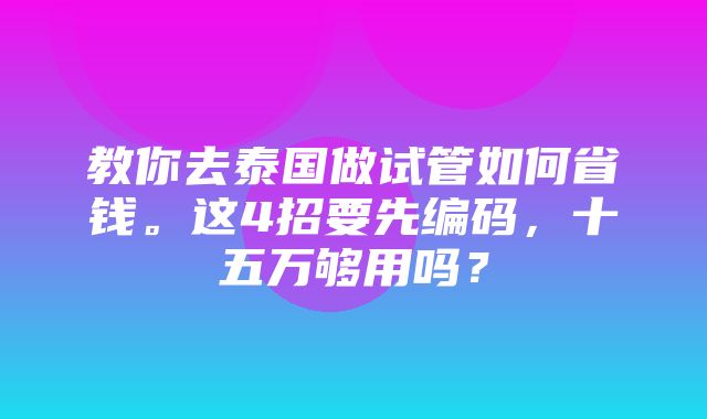 教你去泰国做试管如何省钱。这4招要先编码，十五万够用吗？