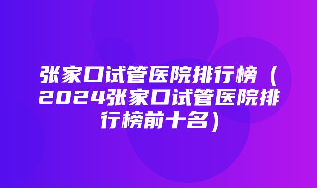 张家口试管医院排行榜（2024张家口试管医院排行榜前十名）