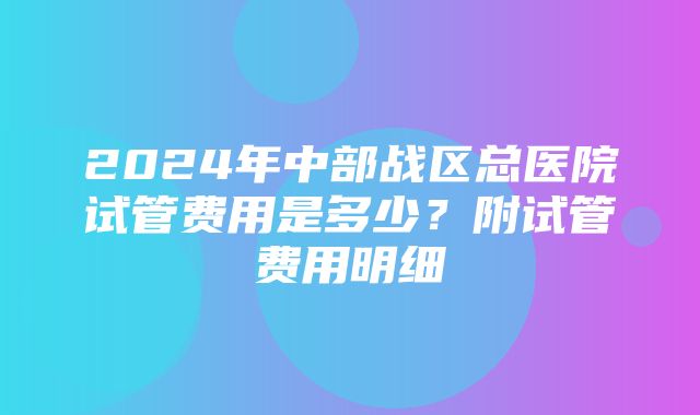 2024年中部战区总医院试管费用是多少？附试管费用明细