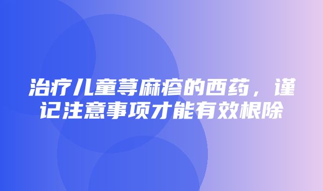 治疗儿童荨麻疹的西药，谨记注意事项才能有效根除