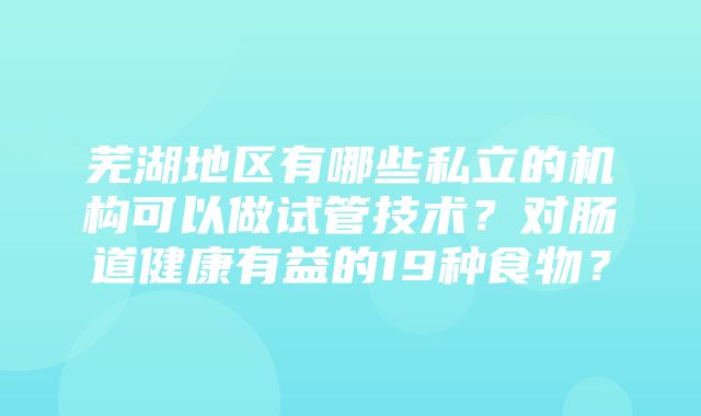 芜湖地区有哪些私立的机构可以做试管技术？对肠道健康有益的19种食物？