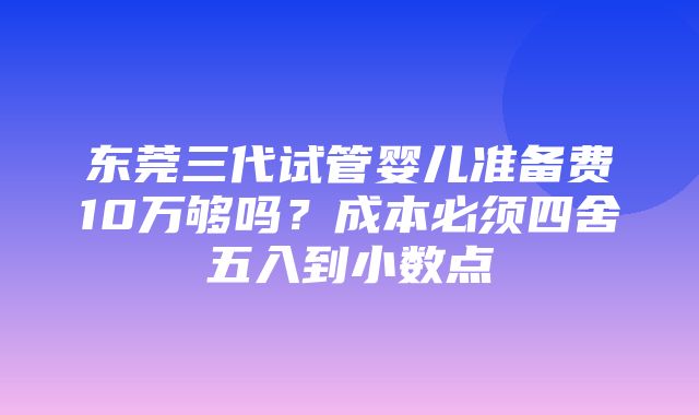 东莞三代试管婴儿准备费10万够吗？成本必须四舍五入到小数点