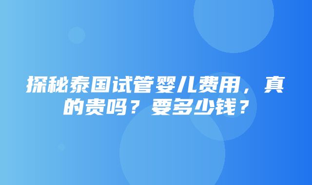 探秘泰国试管婴儿费用，真的贵吗？要多少钱？