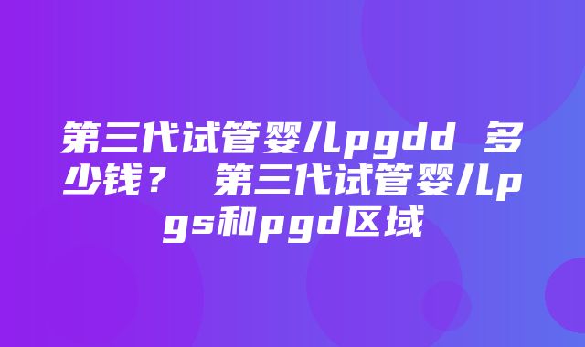 第三代试管婴儿pgdd 多少钱？ 第三代试管婴儿pgs和pgd区域