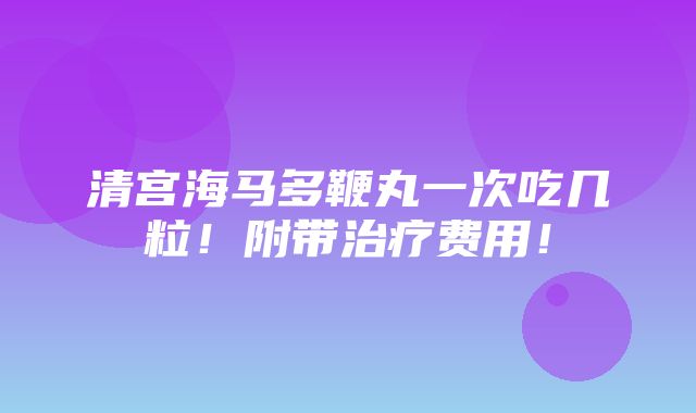 清宫海马多鞭丸一次吃几粒！附带治疗费用！