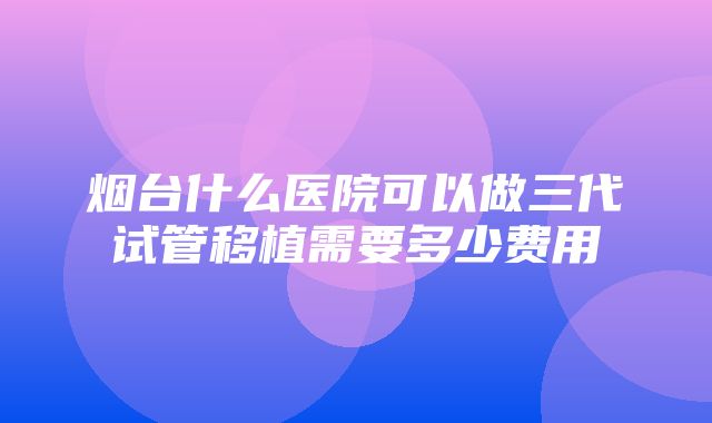 烟台什么医院可以做三代试管移植需要多少费用