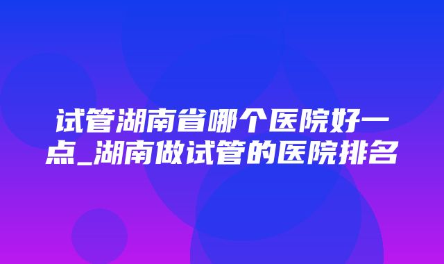 试管湖南省哪个医院好一点_湖南做试管的医院排名