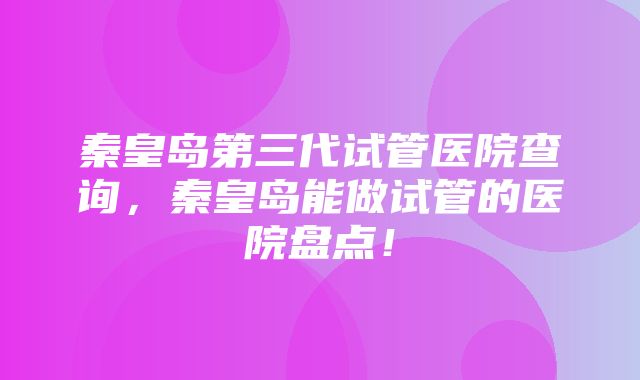 秦皇岛第三代试管医院查询，秦皇岛能做试管的医院盘点！