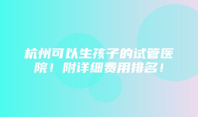 杭州可以生孩子的试管医院！附详细费用排名！