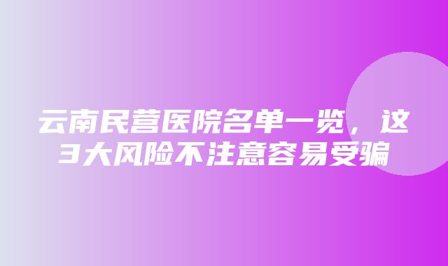 云南民营医院名单一览，这3大风险不注意容易受骗