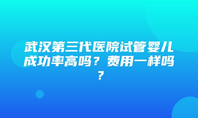 武汉第三代医院试管婴儿成功率高吗？费用一样吗？