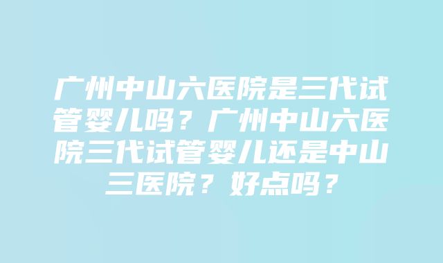 广州中山六医院是三代试管婴儿吗？广州中山六医院三代试管婴儿还是中山三医院？好点吗？