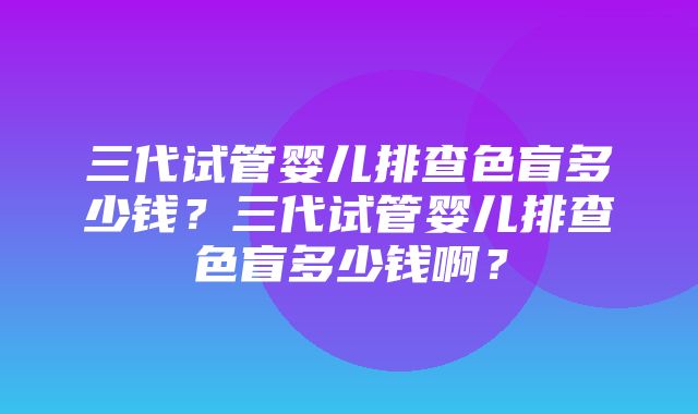 三代试管婴儿排查色盲多少钱？三代试管婴儿排查色盲多少钱啊？