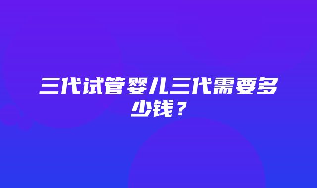 三代试管婴儿三代需要多少钱？