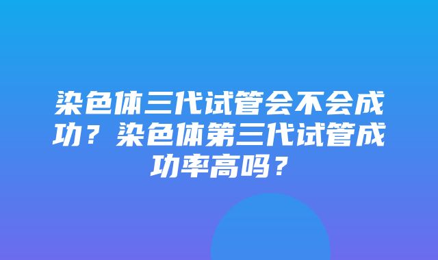 染色体三代试管会不会成功？染色体第三代试管成功率高吗？