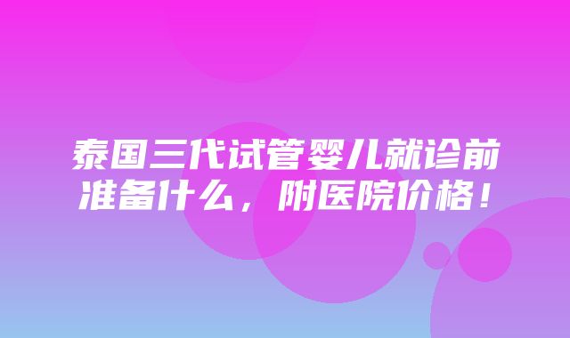 泰国三代试管婴儿就诊前准备什么，附医院价格！