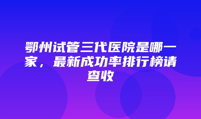 鄂州试管三代医院是哪一家，最新成功率排行榜请查收