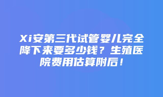 Xi安第三代试管婴儿完全降下来要多少钱？生殖医院费用估算附后！